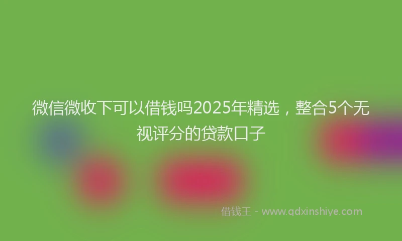 微信微收下可以借钱吗2025年精选，整合5个无视评分的贷款口子