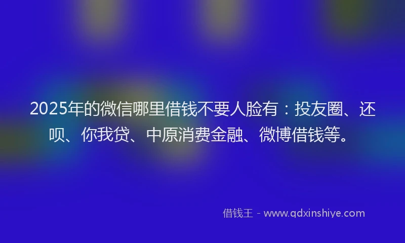 2025年的微信哪里借钱不要人脸有：投友圈、还呗、你我贷、中原消费金融、微博借钱等。