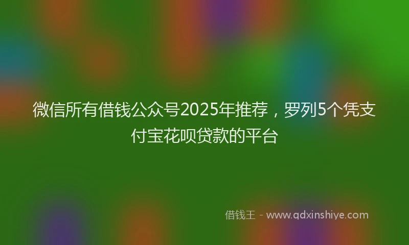微信所有借钱公众号2025年推荐，罗列5个凭支付宝花呗贷款的平台