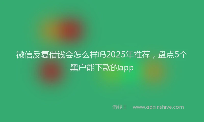 微信反复借钱会怎么样吗2025年推荐，盘点5个黑户能下款的app