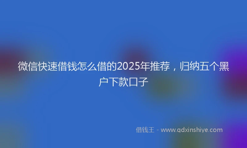 微信快速借钱怎么借的2025年推荐，归纳五个黑户下款口子