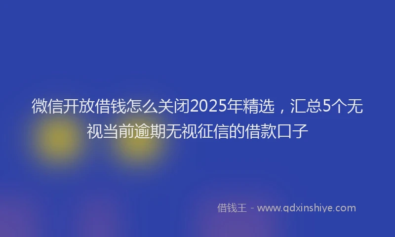 微信开放借钱怎么关闭2025年精选，汇总5个无视当前逾期无视征信的借款口子