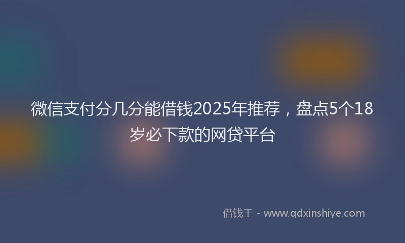 微信支付分几分能借钱2025年推荐，盘点5个18岁必下款的网贷平台
