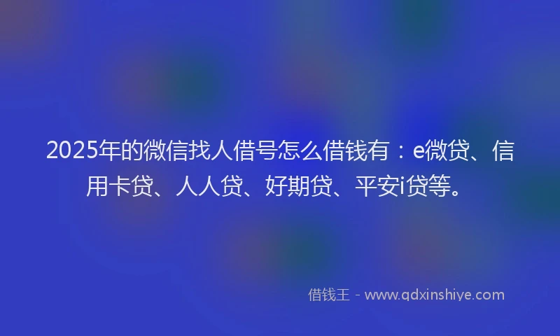 2025年的微信找人借号怎么借钱有：e微贷、信用卡贷、人人贷、好期贷、平安i贷等。
