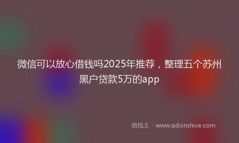 微信可以放心借钱吗2025年推荐，整理五个苏州黑户贷款5万的app