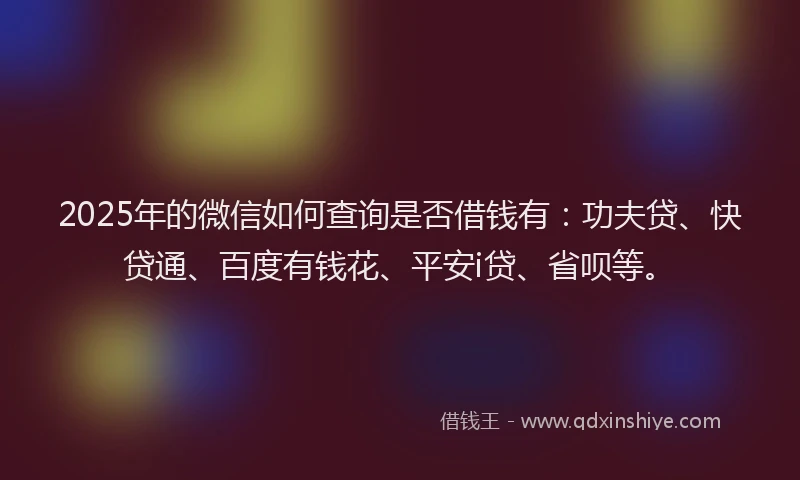 2025年的微信如何查询是否借钱有：功夫贷、快贷通、百度有钱花、平安i贷、省呗等。