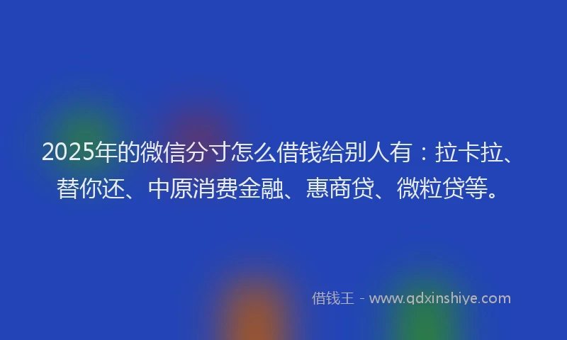 2025年的微信分寸怎么借钱给别人有:拉卡拉、替你还、中原消费金融、惠商贷、微粒贷等。