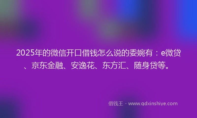 2025年的微信开口借钱怎么说的委婉有：e微贷、京东金融、安逸花、东方汇、随身贷等。