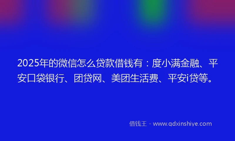2025年的微信怎么贷款借钱有：度小满金融、平安口袋银行、团贷网、美团生活费、平安i贷等。