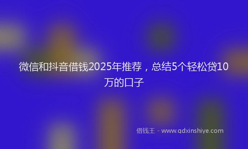 微信和抖音借钱2025年推荐，总结5个轻松贷10万的口子