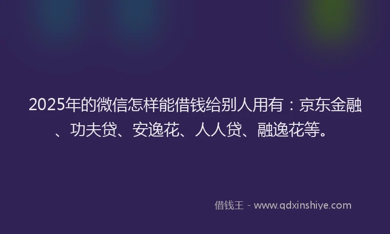 2025年的微信怎样能借钱给别人用有：京东金融、功夫贷、安逸花、人人贷、融逸花等。