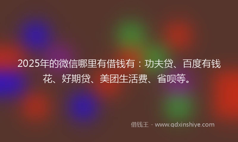2025年的微信哪里有借钱有：功夫贷、百度有钱花、好期贷、美团生活费、省呗等。