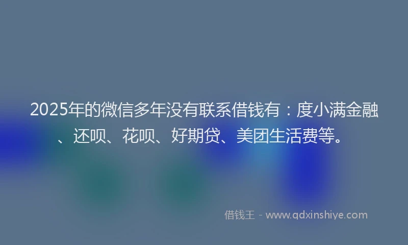 2025年的微信多年没有联系借钱有：度小满金融、还呗、花呗、好期贷、美团生活费等。