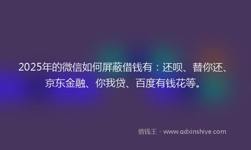 2025年的微信如何屏蔽借钱有：还呗、替你还、京东金融、你我贷、百度有钱花等。