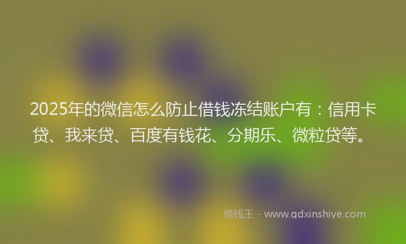2025年的微信怎么防止借钱冻结账户有：信用卡贷、我来贷、百度有钱花、分期乐、微粒贷等。