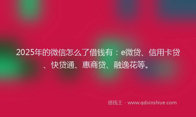 2025年的微信怎么了借钱有：e微贷、信用卡贷、快贷通、惠商贷、融逸花等。