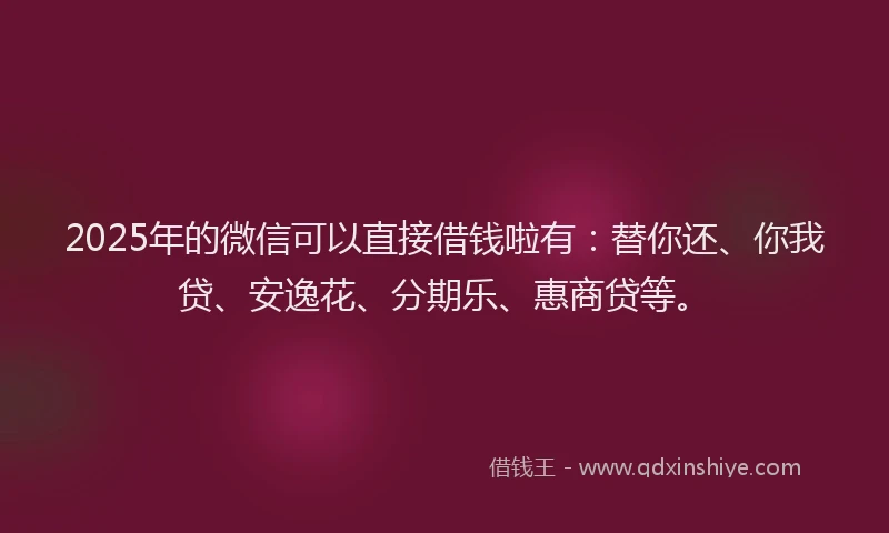 2025年的微信可以直接借钱啦有：替你还、你我贷、安逸花、分期乐、惠商贷等。