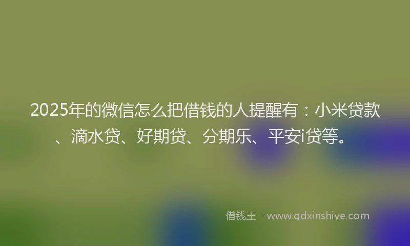 2025年的微信怎么把借钱的人提醒有：小米贷款、滴水贷、好期贷、分期乐、平安i贷等。