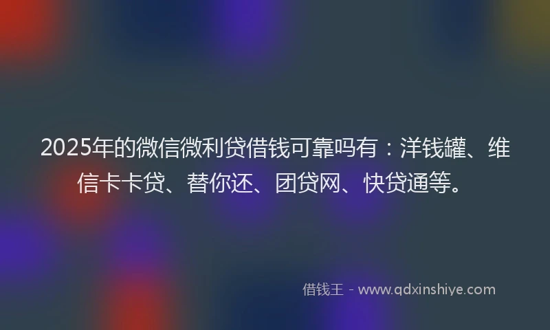 2025年的微信微利贷借钱可靠吗有：洋钱罐、维信卡卡贷、替你还、团贷网、快贷通等。