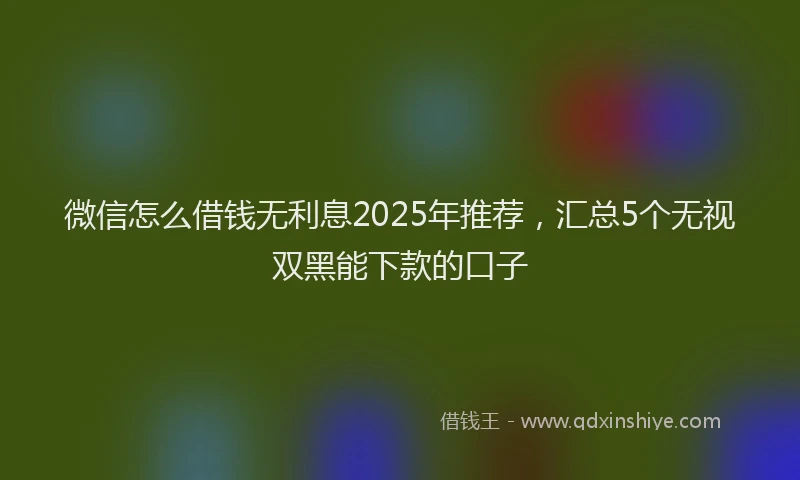 微信怎么借钱无利息2025年推荐，汇总5个无视双黑能下款的口子