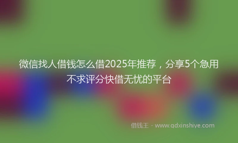 微信找人借钱怎么借2025年推荐，分享5个急用不求评分快借无忧的平台