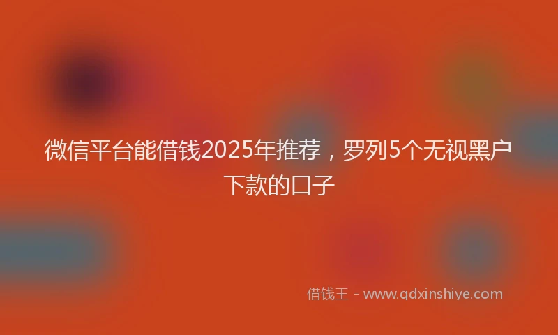微信平台能借钱2025年推荐，罗列5个无视黑户下款的口子