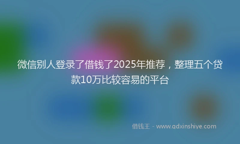 微信别人登录了借钱了2025年推荐，整理五个贷款10万比较容易的平台
