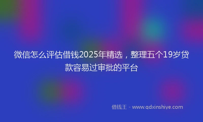 微信怎么评估借钱2025年精选，整理五个19岁贷款容易过审批的平台