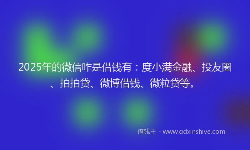 2025年的微信咋是借钱有：度小满金融、投友圈、拍拍贷、微博借钱、微粒贷等。