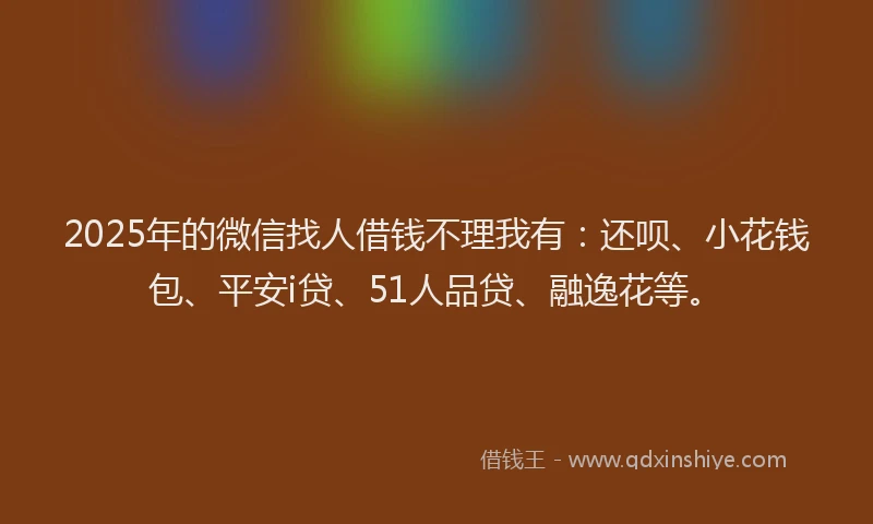 2025年的微信找人借钱不理我有：还呗、小花钱包、平安i贷、51人品贷、融逸花等。
