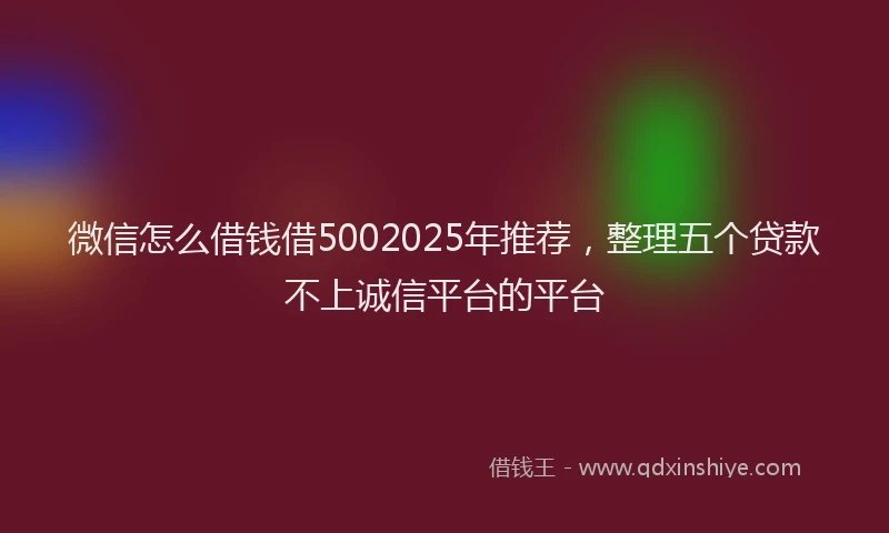 微信怎么借钱借5002025年推荐，整理五个贷款不上诚信平台的平台