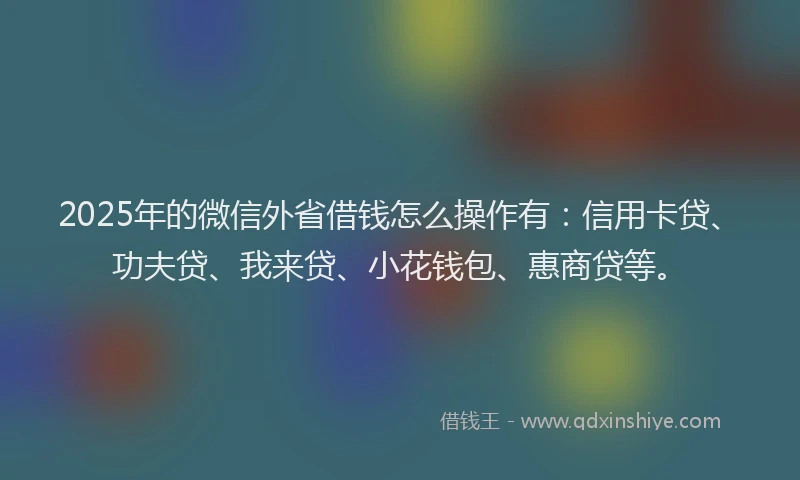 2025年的微信外省借钱怎么操作有：信用卡贷、功夫贷、我来贷、小花钱包、惠商贷等。