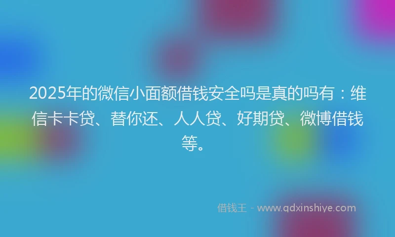 2025年的微信小面额借钱安全吗是真的吗有：维信卡卡贷、替你还、人人贷、好期贷、微博借钱等。