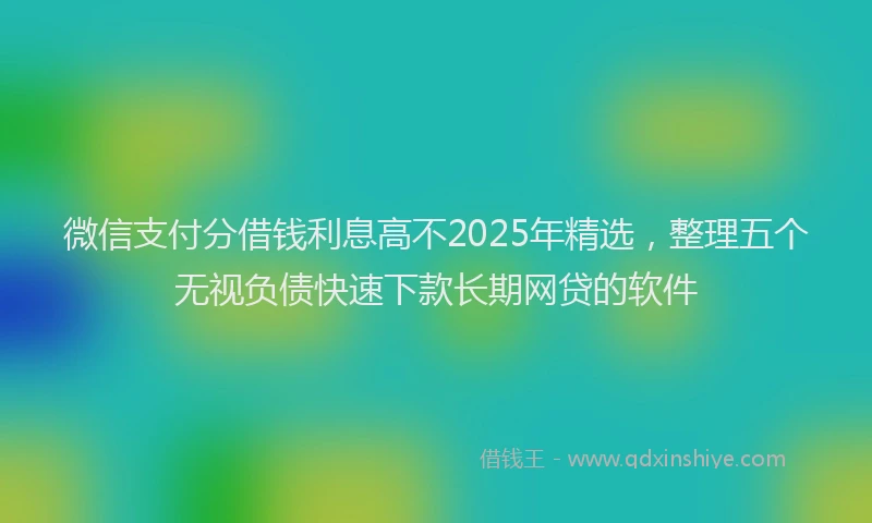 微信支付分借钱利息高不2025年精选，整理五个无视负债快速下款长期网贷的软件