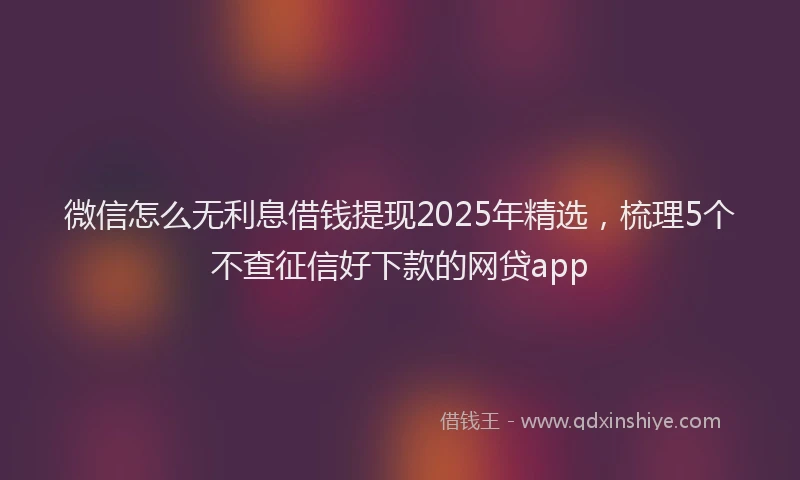 微信怎么无利息借钱提现2025年精选，梳理5个不查征信好下款的网贷app