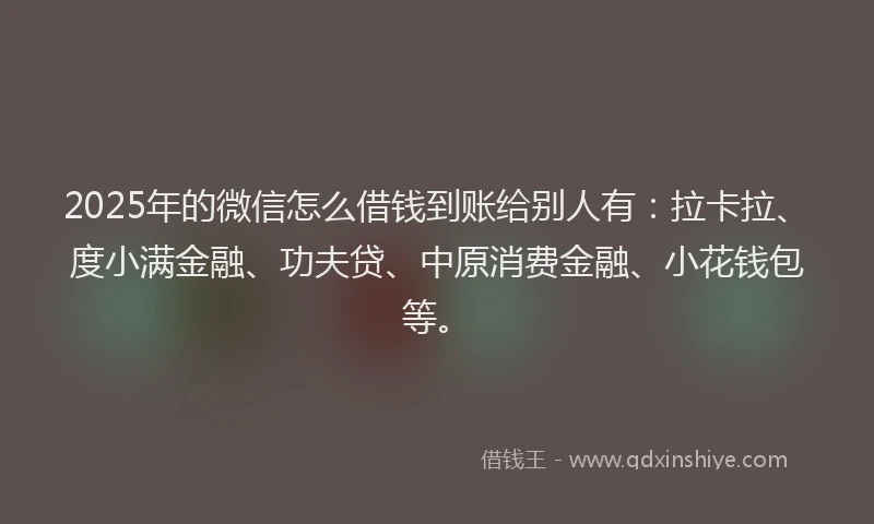 2025年的微信怎么借钱到账给别人有：拉卡拉、度小满金融、功夫贷、中原消费金融、小花钱包等。