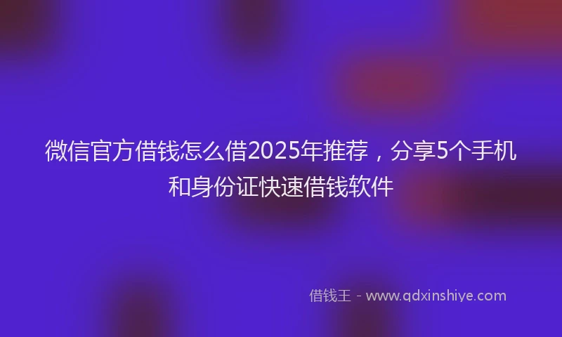 微信官方借钱怎么借2025年推荐，分享5个手机和身份证快速借钱软件