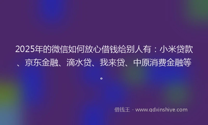 2025年的微信如何放心借钱给别人有：小米贷款、京东金融、滴水贷、我来贷、中原消费金融等。