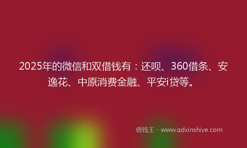 2025年的微信和双借钱有：还呗、360借条、安逸花、中原消费金融、平安i贷等。