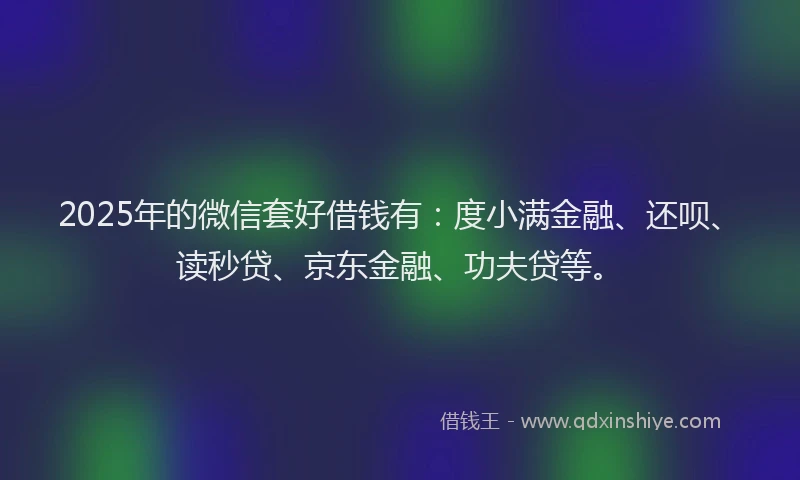 2025年的微信套好借钱有：度小满金融、还呗、读秒贷、京东金融、功夫贷等。
