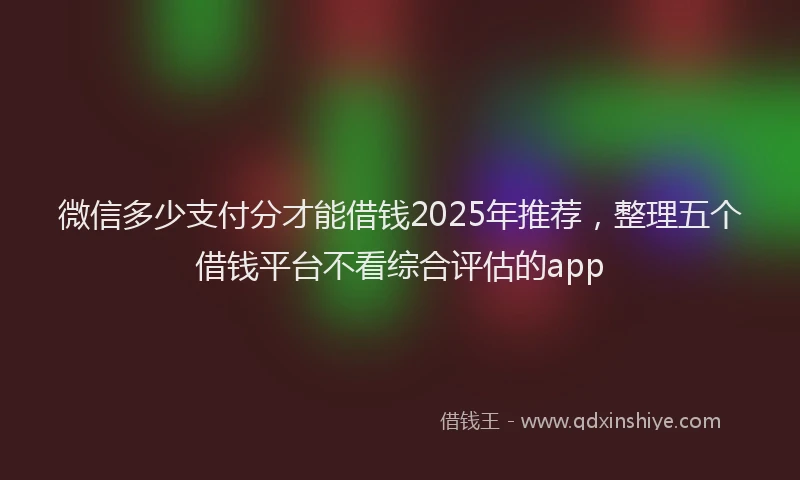 微信多少支付分才能借钱2025年推荐，整理五个借钱平台不看综合评估的app