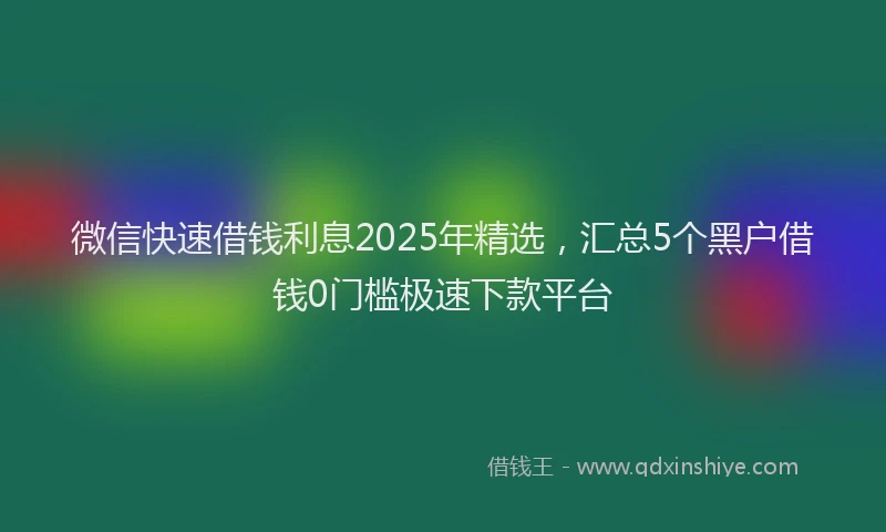 微信快速借钱利息2025年精选，汇总5个黑户借钱0门槛极速下款平台