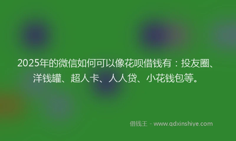 2025年的微信如何可以像花呗借钱有：投友圈、洋钱罐、超人卡、人人贷、小花钱包等。