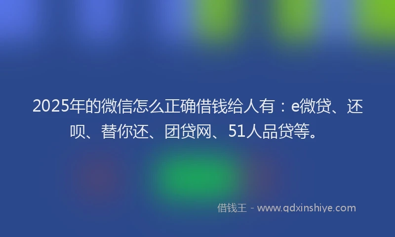 2025年的微信怎么正确借钱给人有：e微贷、还呗、替你还、团贷网、51人品贷等。