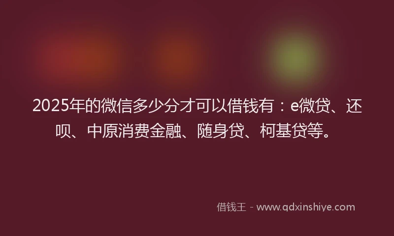 2025年的微信多少分才可以借钱有：e微贷、还呗、中原消费金融、随身贷、柯基贷等。