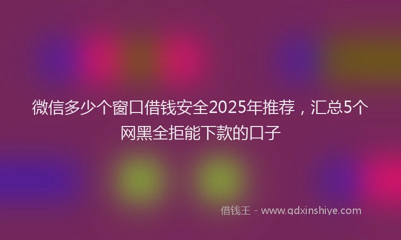 微信多少个窗口借钱安全2025年推荐，汇总5个网黑全拒能下款的口子