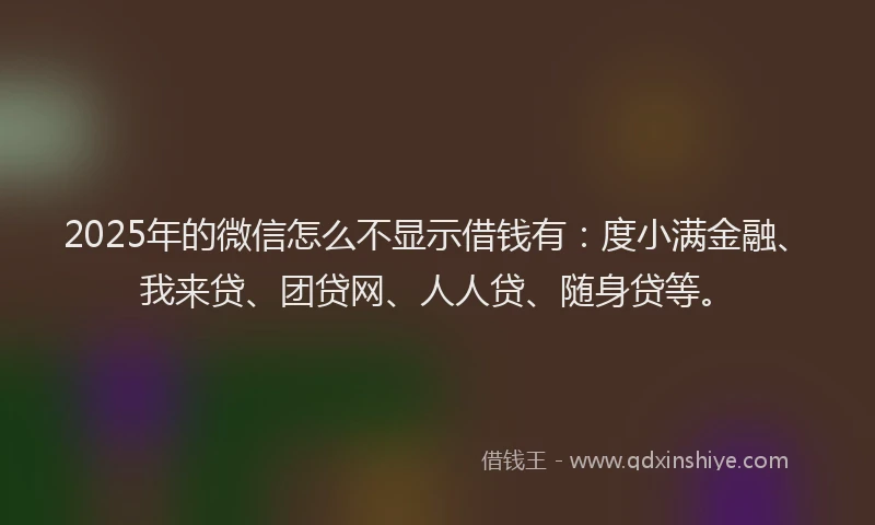 2025年的微信怎么不显示借钱有：度小满金融、我来贷、团贷网、人人贷、随身贷等。
