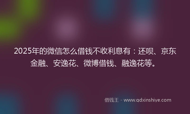 2025年的微信怎么借钱不收利息有：还呗、京东金融、安逸花、微博借钱、融逸花等。