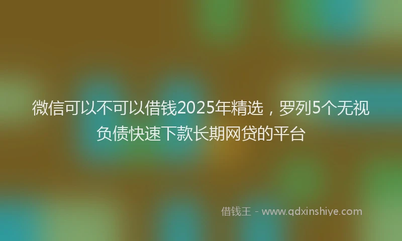 微信可以不可以借钱2025年精选，罗列5个无视负债快速下款长期网贷的平台