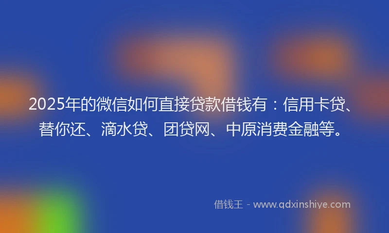 2025年的微信如何直接贷款借钱有：信用卡贷、替你还、滴水贷、团贷网、中原消费金融等。